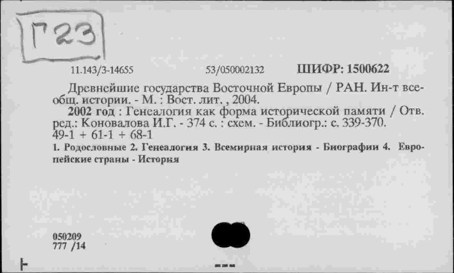 ﻿11.143/3-14655	53/050002132 ШИФР: 1500622
Древнейшие государства Восточной Европы / РАН. Ин-т всеобщ. истории. - М. : Вост. лит., 2004.
2002 год : Генеалогия как форма исторической памяти / Отв. ред.: Коновалова И.Г. - 374 с. : схем. - Биолиогр.: с. 339-370.
49-1 + 61-1 + 68-1
1. Родословные 2. Генеалогия 3. Всемирная история - Биографии 4. Европейские страны - История
050209
777 /14
F